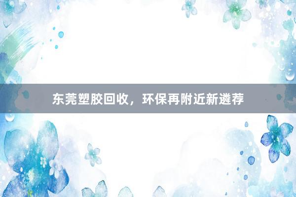 东莞塑胶回收，环保再附近新遴荐