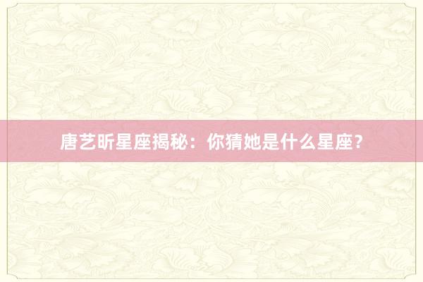 唐艺昕星座揭秘：你猜她是什么星座？